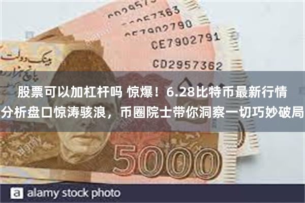 股票可以加杠杆吗 惊爆！6.28比特币最新行情分析盘口惊涛骇浪，币圈院士带你洞察一切巧妙破局