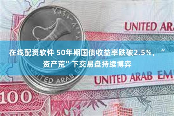 在线配资软件 50年期国债收益率跌破2.5%，“资产荒”下交易盘持续博弈
