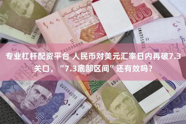专业杠杆配资平台 人民币对美元汇率日内再破7.3关口，“7.3底部区间”还有效吗？