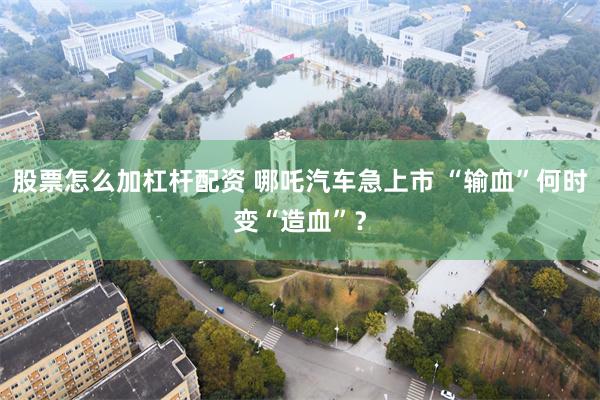 股票怎么加杠杆配资 哪吒汽车急上市 “输血”何时变“造血”？