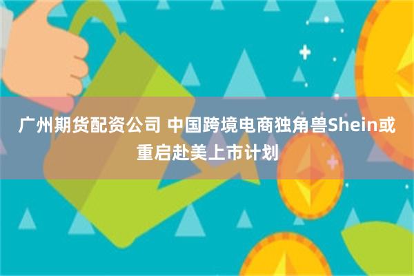 广州期货配资公司 中国跨境电商独角兽Shein或重启赴美上市计划