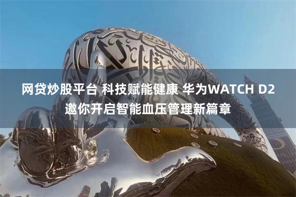 网贷炒股平台 科技赋能健康 华为WATCH D2邀你开启智能血压管理新篇章