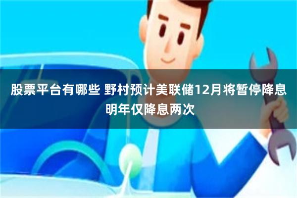 股票平台有哪些 野村预计美联储12月将暂停降息 明年仅降息两次
