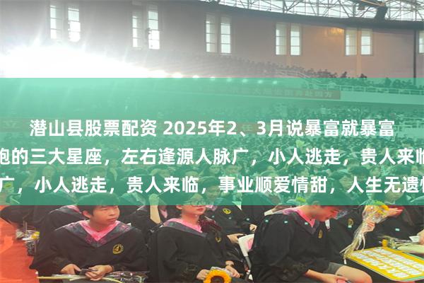 潜山县股票配资 2025年2、3月说暴富就暴富，喜事躲不掉，横财追着跑的三大星座，左右逢源人脉广，小人逃走，贵人来临，事业顺爱情甜，人生无遗憾！