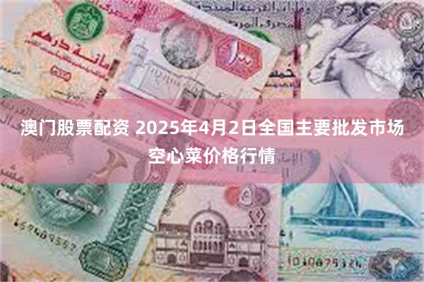澳门股票配资 2025年4月2日全国主要批发市场空心菜价格行情