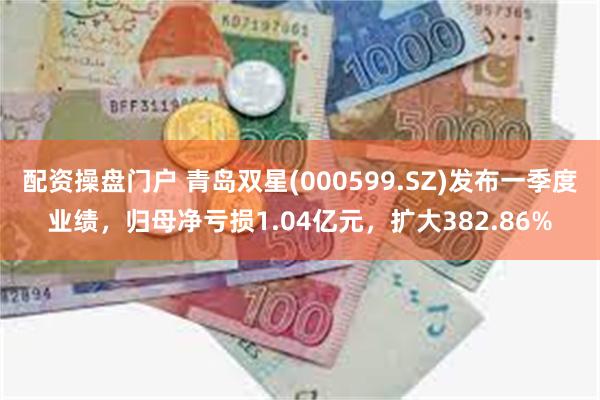 配资操盘门户 青岛双星(000599.SZ)发布一季度业绩，归母净亏损1.04亿元，扩大382.86%