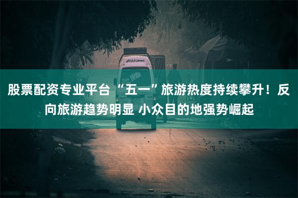 股票配资专业平台 “五一”旅游热度持续攀升！反向旅游趋势明显 小众目的地强势崛起