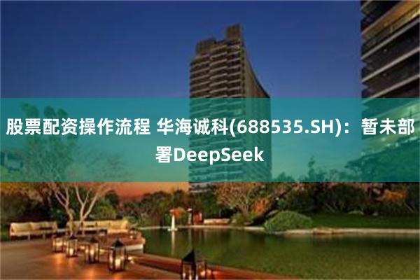 股票配资操作流程 华海诚科(688535.SH)：暂未部署DeepSeek