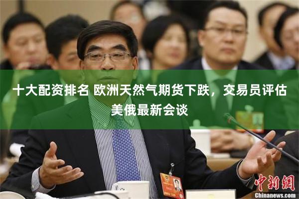 十大配资排名 欧洲天然气期货下跌，交易员评估美俄最新会谈