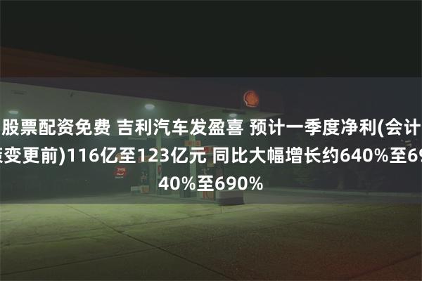 股票配资免费 吉利汽车发盈喜 预计一季度净利(会计政策变更前)116亿至123亿元 同比大幅增长约640%至690%