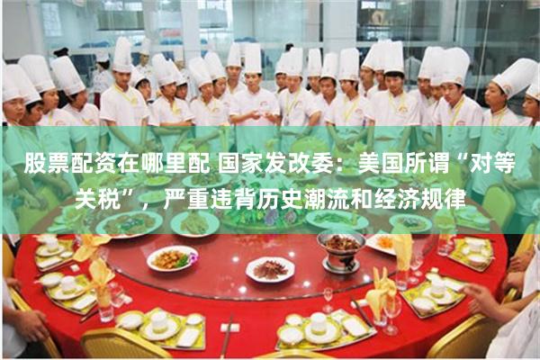 股票配资在哪里配 国家发改委：美国所谓“对等关税”，严重违背历史潮流和经济规律