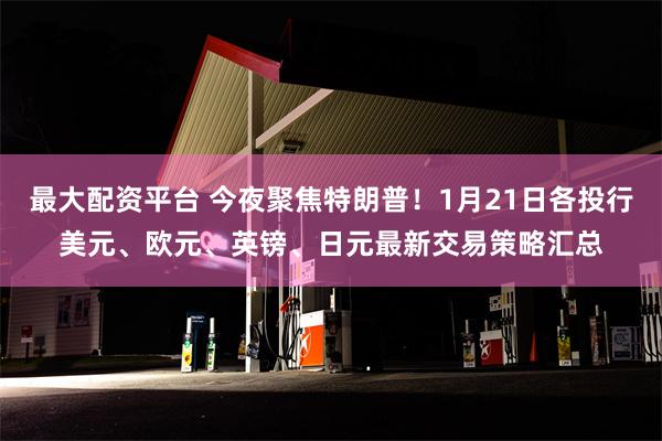 最大配资平台 今夜聚焦特朗普！1月21日各投行美元、欧元、英镑、日元最新交易策略汇总
