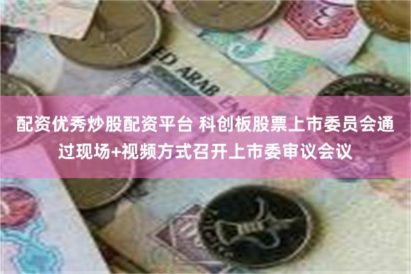 配资优秀炒股配资平台 科创板股票上市委员会通过现场+视频方式召开上市委审议会议