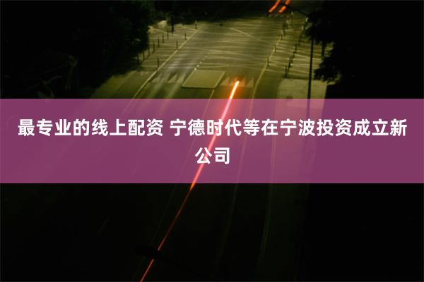 最专业的线上配资 宁德时代等在宁波投资成立新公司