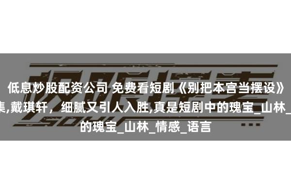 低息炒股配资公司 免费看短剧《别把本宫当摆设》免费版全集,戴琪轩，细腻又引人入胜,真是短剧中的瑰宝_山林_情感_语言