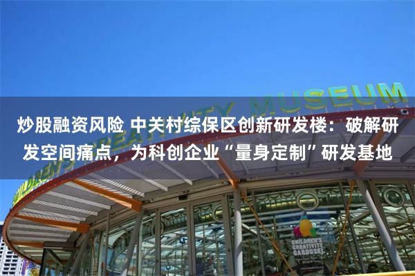 炒股融资风险 中关村综保区创新研发楼：破解研发空间痛点，为科创企业“量身定制”研发基地