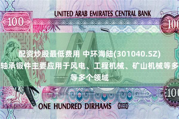 配资炒股最低费用 中环海陆(301040.SZ)：公司轴承锻件主要应用于风电、工程机械、矿山机械等多个领域