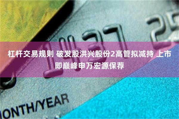 杠杆交易规则 破发股洪兴股份2高管拟减持 上市即巅峰申万宏源保荐