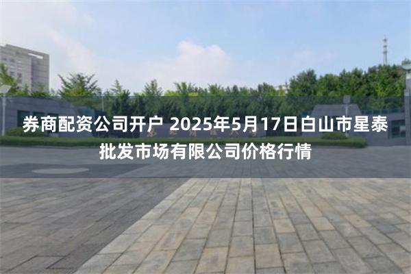 券商配资公司开户 2025年5月17日白山市星泰批发市场有限公司价格行情