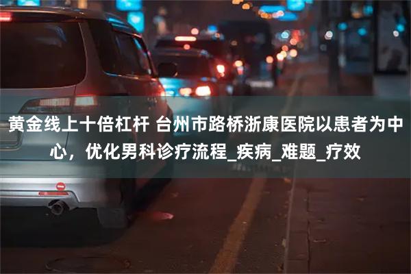 黄金线上十倍杠杆 台州市路桥浙康医院以患者为中心，优化男科诊疗流程_疾病_难题_疗效
