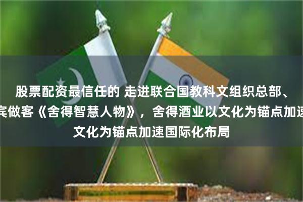股票配资最信任的 走进联合国教科文组织总部、邀请海外嘉宾做客《舍得智慧人物》，舍得酒业以文化为锚点加速国际化布局