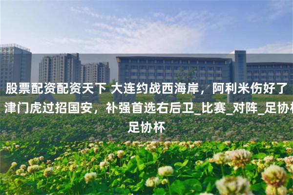 股票配资配资天下 大连约战西海岸，阿利米伤好了，津门虎过招国安，补强首选右后卫_比赛_对阵_足协杯