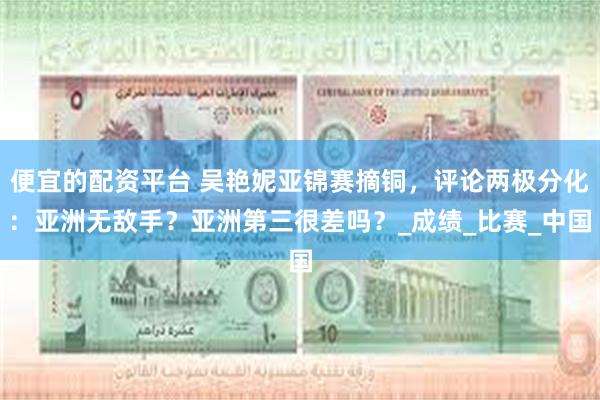 便宜的配资平台 吴艳妮亚锦赛摘铜，评论两极分化：亚洲无敌手？亚洲第三很差吗？_成绩_比赛_中国
