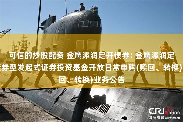可信的炒股配资 金鹰添润定开债券: 金鹰添润定期开放债券型发起式证券投资基金开放日常申购(赎回、转换)业务公告
