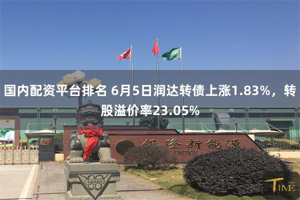 国内配资平台排名 6月5日润达转债上涨1.83%，转股溢价率23.05%