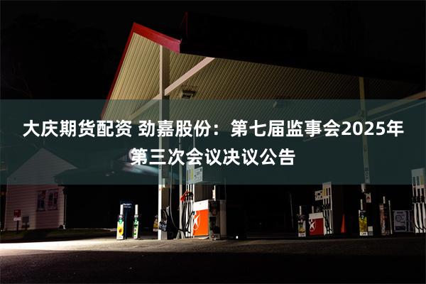 大庆期货配资 劲嘉股份：第七届监事会2025年第三次会议决议公告