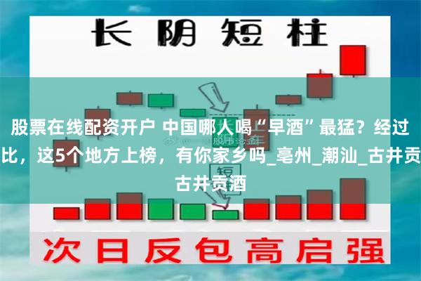 股票在线配资开户 中国哪人喝“早酒”最猛？经过评比，这5个地方上榜，有你家乡吗_亳州_潮汕_古井贡酒
