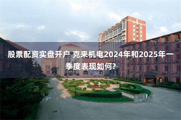 股票配资实盘开户 克来机电2024年和2025年一季度表现如何?
