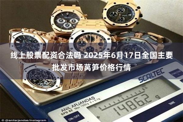 线上股票配资合法吗 2025年6月17日全国主要批发市场莴笋价格行情