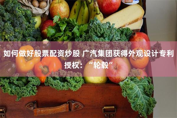 如何做好股票配资炒股 广汽集团获得外观设计专利授权：“轮毂”