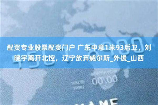 配资专业股票配资门户 广东中意1米93后卫，刘晓宇离开北控，辽宁放弃威尔斯_外援_山西