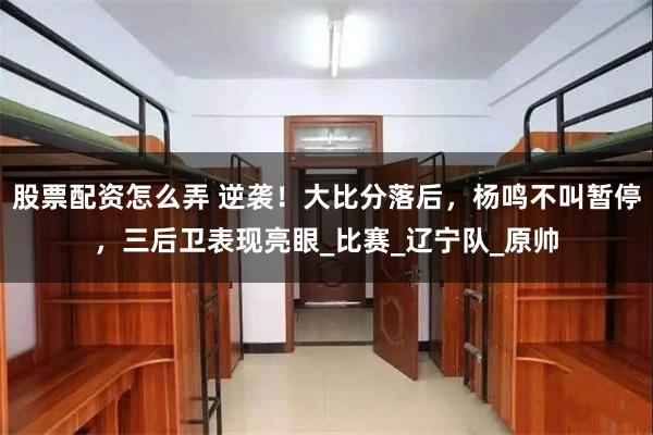 股票配资怎么弄 逆袭！大比分落后，杨鸣不叫暂停，三后卫表现亮眼_比赛_辽宁队_原帅