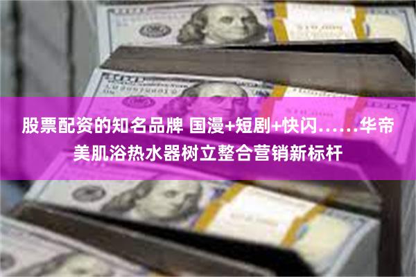 股票配资的知名品牌 国漫+短剧+快闪……华帝美肌浴热水器树立整合营销新标杆