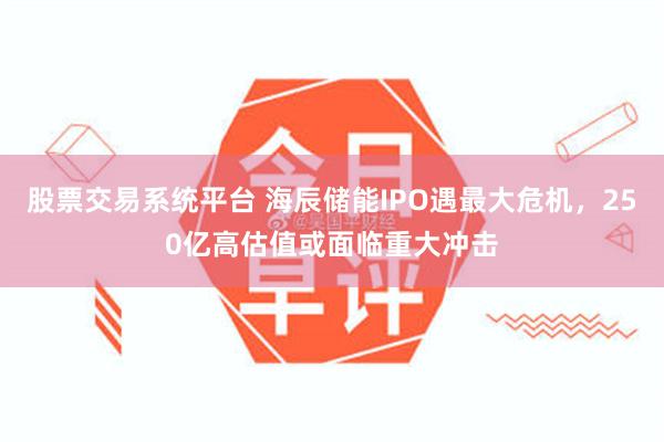 股票交易系统平台 海辰储能IPO遇最大危机，250亿高估值或面临重大冲击
