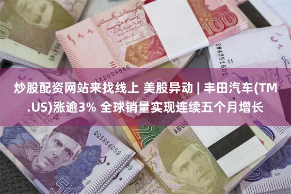 炒股配资网站来找线上 美股异动 | 丰田汽车(TM.US)涨逾3% 全球销量实现连续五个月增长