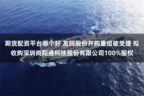 期货配资平台哪个好 友阿股份并购重组被受理 拟收购深圳尚阳通科技股份有限公司100%股权