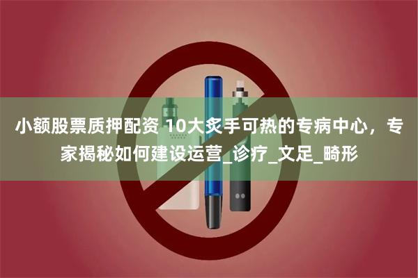 小额股票质押配资 10大炙手可热的专病中心，专家揭秘如何建设运营_诊疗_文足_畸形