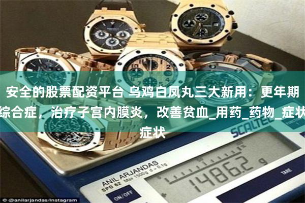 安全的股票配资平台 乌鸡白凤丸三大新用：更年期综合症，治疗子宫内膜炎，改善贫血_用药_药物_症状