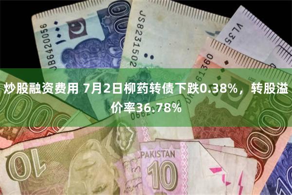 炒股融资费用 7月2日柳药转债下跌0.38%，转股溢价率36.78%