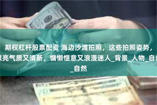 期权杠杆股票配资 海边沙滩拍照，这些拍照姿势，漂亮气质又清新，慵懒惬意又浪漫迷人_背景_人物_自然
