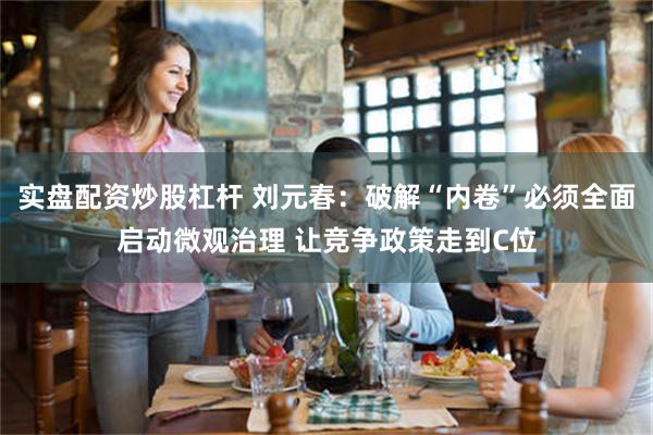 实盘配资炒股杠杆 刘元春：破解“内卷”必须全面启动微观治理 让竞争政策走到C位