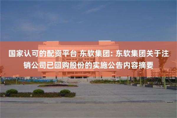 国家认可的配资平台 东软集团: 东软集团关于注销公司已回购股份的实施公告内容摘要