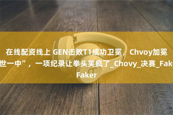 在线配资线上 GEN击败T1成功卫冕，Chvoy加冕“世一中”，一项纪录让拳头笑疯了_Chovy_决赛_Faker