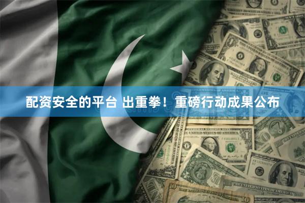 配资安全的平台 出重拳！重磅行动成果公布