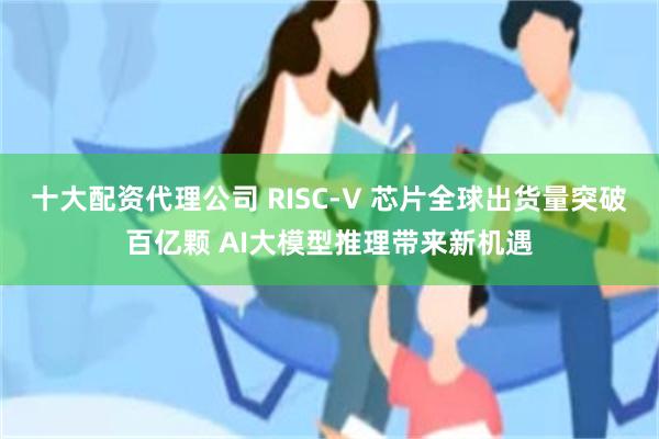 十大配资代理公司 RISC-V 芯片全球出货量突破百亿颗 AI大模型推理带来新机遇