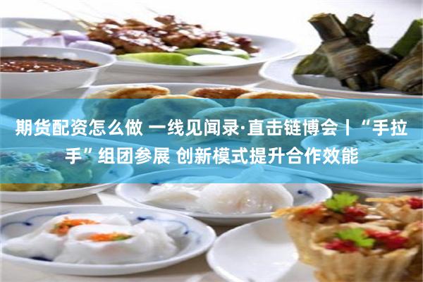 期货配资怎么做 一线见闻录·直击链博会丨“手拉手”组团参展 创新模式提升合作效能